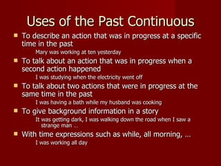 Uses of the Past Continuous
   To describe an action that was in progress at a specific
    time in the past
        Mary was working at ten yesterday
   To talk about an action that was in progress when a
    second action happened
        I was studying when the electricity went off
   To talk about two actions that were in progress at the
    same time in the past
        I was having a bath while my husband was cooking
   To give background information in a story
        It was getting dark, I was walking down the road when I saw a
           strange man …
   With time expressions such as while, all morning, …
        I was working all day
 
