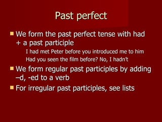 Past perfect
   We form the past perfect tense with had
    + a past participle
       I had met Peter before you introduced me to him
       Had you seen the film before? No, I hadn’t
 We form regular past participles by adding
  –d, -ed to a verb
 For irregular past participles, see lists
 
