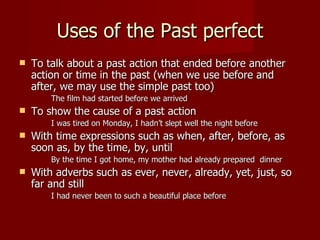 Uses of the Past perfect
   To talk about a past action that ended before another
    action or time in the past (when we use before and
    after, we may use the simple past too)
        The film had started before we arrived
   To show the cause of a past action
        I was tired on Monday, I hadn’t slept well the night before
   With time expressions such as when, after, before, as
    soon as, by the time, by, until
        By the time I got home, my mother had already prepared dinner
   With adverbs such as ever, never, already, yet, just, so
    far and still
        I had never been to such a beautiful place before
 