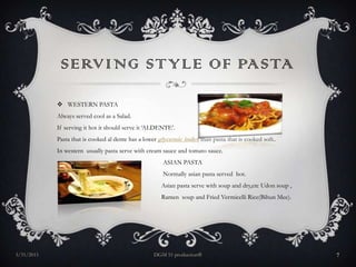 Serving style of pastaWESTERN PASTAAlways served cool as a Salad.If serving it hot it should serve it ‘ALDENTE’.Pasta that is cooked al dente has a lower glycemic indexthan pasta that is cooked soft..In western  usually pasta serve with cream sauce and tomato sauce.                                                                  ASIAN PASTA                                                                  Normally asian pasta served  hot.                                                                 Asian pasta serve with soup and dry,etcUdon soup ,                                                                Ramen  soup and Fried Vermicelli Rice(BihunMee).29/3/2011DGM 51 production®7