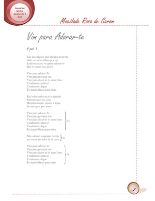 Louvai ao
  Senhor
porque ele é
   bom

                                            Mocidade Rosa de Sarom
               Vim para Adorar-te
               4 por 1
               Luz das nações que dissipa as trevas
               Abre os meus olhos pra ver
               Lindo tu és eu só quero adorar-te
               Dar os meus dias pra ti

               Vim para adorar-Te
               Vim para prostrar-me
               Vim para dizer-te és meu Deus
               Totalmente amável
               Totalmente digno
               És maravilhoso para mim

               Rei sobre todos tu és exaltado
               Entronizado nos céus
               Humildemente viestes a terra
               Se entregou por amor

               Vim para adorar-Te
               Vim para prostrar-me
               Vim para dizer-te és meu Deus      2x
               Totalmente amável
               Totalmente digno
               És maravilhoso para mim

               Não saberei o quanto custou
                                            4x
               ver meus pecados lá na cruz.

               Vim para adorar-Te
               Vim para prostrar-me
               Vim para dizer-te és meu Deus
                                                 2x
               Totalmente amável
               Totalmente digno
               És maravilhoso para mim




                                                                     2
 
