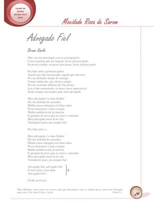 Louvai ao
  Senhor
porque ele é
   bom

                                              Mocidade Rosa de Sarom
               Advogado Fiel
               Bruna Karla
               Não vou me preocupar com as perseguições
               Com as pedras que me lançam, Jesus está por perto.
               Eu posso confiar, eu posso descansar, Jesus está por perto

               Pra falar atire a primeira pedra
               Aquele que não tem pecado, aquele que não erra
               Pra me defender diante do inimigo
               Tomar minha dor, pra chorar comigo
               Pra me sustentar debaixo de Tua destra
               Isso é fato consumado, os meus casos impossíveis
               Serão sempre encerrados pelo meu advogado

               Meu advogado é o meu Senhor
               Ele me defende do acusador
               Minha causa entreguei em Suas mãos
               Posso descansar o meu coração
               Minha audiência ele já marcou
               E garantiu de novo que eu serei o vencedor
               Meu advogado mora lá no céu
               Verdadeiro justo, pra sempre fiel

               Pra falar atire a...

               Meu advogado é o meu Senhor
               Ele me defende do acusador
               Minha causa entreguei em Suas mãos
               Posso descansar o meu coração
               Minha audiência ele já marcou
               E garantiu de novo que eu serei o vencedor
               Meu advogado mora lá no céu
               Verdadeiro justo, pra sempre fiel

               Advogado fiel, advogado fiel
               O meu Jesus é pra mim                2
               Advogado Fiel...

               [Volte ao Coro]


  Meus filhinhos, estas coisas vos escrevo, para que não pequeis; mas, se alguém pecar, temos um Advogado
  para com o Pai, Jesus Cristo, o justo.                                                         I João 2:1
                                                                                                              29
 