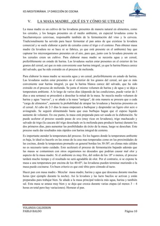 IES MEDITERRÀNIA. 1º DIRECCIÓN DE COCINA


    V.      LA MASA MADRE, ¿QUÉ ES Y CÓMO SE UTILIZA?

La masa madre es un cultivo de las levaduras presentes de manera natural en alimentos, como
los cereales, y los hongos presentes en el medio ambiente, en especial levaduras como la
Saccharomyces cerevisae, responsable también de la fermentación del vino y la cerveza.
Tradicionalmente ha servido para hacer fermentar el pan antes de que existiese la levadura
comercial y se suele elaborar a partir de cereales como el trigo o el centeno. Para obtener masa
madre (la levadura no se hace ni se fabrica, ya que está presente en el ambiente) hay que
capturar los microorganismos presentes en el aire, para que, junto con la levadura presente en
los cereales creen un cultivo. Para elaborar masa madre se necesita agua y un cereal,
preferiblemente en estado de harina. Las levaduras suelen estar presentes en el exterior de los
granos del cereal, así que es más conveniente usar harina integral, ya que la harina blanca carece
del salvado, que ha sido extraído en el proceso de molienda.

Para elaborar la masa madre se necesita agua y un cereal, preferiblemente en estado de harina.
Las levaduras suelen estar presentes en el exterior de los granos del cereal, así que es más
conveniente usar harina integral, ya que la harina blanca carece del salvado, que ha sido
extraído en el proceso de molienda. Se junta el mismo volumen de harina y de agua y se deja a
temperatura ambiente. A lo largo de varios días (depende de las condiciones, puede variar de 3
días a una semana) se procederá a desechar la mitad de la masa. Se mezcla medio volumen de
harina y agua “nuevas”, y se añade a la masa “antigua”, de esta manera se procura que a cada
“carga de alimentos”, aumente la probabilidad de atrapar las levaduras y bacterias presentes en
el cereal. Al cabo de 2-3 días la masa empezará a burbujear y desprender un ligero olor acre o
avinagrado. Se seguirá alimentando hasta que esas burbujas hagan que el espeso líquido
aumente de volumen. En ese punto, la masa está preparada para ser usada en la elaboración. Se
puede acelerar el proceso usando pasas de uva (muy ricas en levaduras), trigo machacado y
salvado de trigo (la cascara del trigo desechado en la molienda para producir harina) durante los
dos primeros días, para aumentar las posibilidades de éxito de la masa, luego se desechan. Este
proceso suele dar resultados más rápidos con harina integral de centeno.
Es importante atender la temperatura del proceso. En los lugares donde la temperatura ambiente
es baja, lo ideal es hacerlo en las zonas de la casa mas temperadas como en las proximidades de
las cocinas, donde la temperatura promedio en general bordea los 30-38º; en climas más cálidos
no es necesario tanto cuidado. Esto acelerará el proceso de fermentación bajando además que
las masas se contaminen con otros organismos no deseados que podrían causar mal olor y
aspecto de la masa madre. Si el ambiente es muy frío, del orden de los 18º o menos, el proceso
tardará mucho tiempo y el resultado no será agradable de olor. Por el contrario, si se expone la
masa a una temperatura por encima de los 40-45º, las levaduras pueden terminar muriendo o la
masa puede cocinarse. Un buen criterio es que esté tibio pero cómodo al tacto.
Hacer pan con masa madre.- Mezclar masa madre, harina y agua que descansa durante muchas
horas (por ejemplo durante la noche). Así la levadura y las lacto bacilos se activan y están
preparadas para trabajar bien. Se añade a la masa principal todavía más agua, harina y también
sal. Esta masa se amasa muy bien y se deja que crezca durante varias etapas (al menos 3 – 4
horas en total pero hay variaciones). Hornear el pan.




YOLANDA CALDERON
PABLO BALDO                                                                            Página 10
 