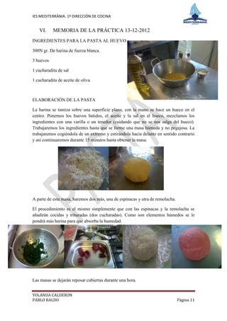 IES MEDITERRÀNIA. 1º DIRECCIÓN DE COCINA


   VI.     MEMORIA DE LA PRÁCTICA 13-12-2012
INGREDIENTES PARA LA PASTA AL HUEVO

300N gr. De harina de fuerza blanca.

3 huevos

1 cucharadita de sal

1 cucharadita de aceite de oliva



ELABORACIÓN DE LA PASTA

La harina se tamiza sobre una superficie plana, con la mano se hace un hueco en el
centro. Ponemos los huevos batidos, el aceite y la sal en el hueco, mezclamos los
ingredientes con una varilla o un tenedor (cuidando que no se nos salga del hueco).
Trabajaremos los ingredientes hasta que se forme una masa húmeda y no pegajosa. La
trabajaremos cogiéndola de un extremo y estirándola hacia delante en sentido contrario
y así continuaremos durante 15 minutos hasta obtener la masa.




A parte de esta masa, haremos dos más, una de espinacas y otra de remolacha.

El procedimiento es el mismo simplemente que con las espinacas y la remolacha se
añadirán cocidas y trituradas (dos cucharadas). Como son elementos húmedos se le
pondrá más harina para que absorba la humedad.




Las masas se dejarán reposar cubiertas durante una hora.


YOLANDA CALDERON
PABLO BALDO                                                                    Página 11
 