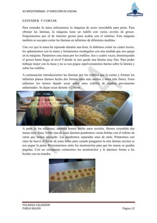 IES MEDITERRÀNIA. 1º DIRECCIÓN DE COCINA


EXTENDER Y CORTAR

Para extender la masa utilizaremos la máquina de acero inoxidable para pasta. Para
obtener las láminas, la máquina tiene un rodillo con varios niveles de grosor.
Empezaremos por el de máximo grosor para acabar con el mínimo. Esta máquina
también se usa para cortar las láminas en tallarines de diferentes medidas.

Una vez que la masa ha reposado durante una hora, la debemos cortar en cuatro trozos,
los aplanaremos con la mano y formaremos rectángulos con una medida que nos quepa
en la máquina. Pasaremos esta masa por los rodillos, tres o cuatro veces; disminuyendo
el grosor hasta llegar al nivel 9 donde se nos queda una lámina muy fina. Para poder
trabajar mejor con la masa y no se nos pegue espolvorearemos harina sobre la lámina y
sobre los rodillos.

A continuación introduciremos las láminas por los rodillos que la cortan y forman los
tallarines planos (hemos hecho dos formas unos más anchos y otros más finos). Estos
tallarines los hemos dejado secar sobre unos rodillos de madera previamente
enharinados. Se dejan secar durante 1-2 horas.




A parte de los tallarines, también hemos hecho unos ravioles. Hemos extendido dos
masas muy finas. Sobre una de estas láminas pondremos varias bolitas con el relleno de
carne que hemos escogido. Las pondremos separadas unas de otras. Pintaremos con
clara de huevo el borde de estas bolas para cuando pongamos la otra lámina encima se
nos pegue la pasta. Presionaremos entre los montoncitos para que las masas se queden
pegadas. Con un cortapastas cortaremos los montoncitos y le daremos forma a los
bordes con un tenedor.




YOLANDA CALDERON
PABLO BALDO                                                                 Página 12
 