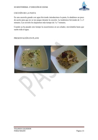 IES MEDITERRÀNIA. 1º DIRECCIÓN DE COCINA


COCCIÓN DE LA PASTA

En una cacerola grande con agua hirviendo introducimos la pasta, le añadimos un poco
de aceite para que no se nos pegue durante la cocción. La tendremos hirviendo de 1 a 3
minutos. Los raviolis los dejaremos más tiempo de 3 a 7 minutos.

Cuando ya ha pasado este tiempo la escurriremos en un colador, moviéndola hasta que
suelte toda el agua.



PRESENTACIÓN EN PLATO




YOLANDA CALDERON
PABLO BALDO                                                                 Página 13
 