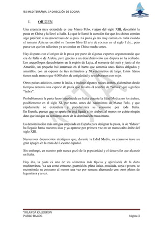 IES MEDITERRÀNIA. 1º DIRECCIÓN DE COCINA


   I.      ORIGEN
Una creencia muy extendida es que Marco Polo, viajero del siglo XIII, descubrió la
pasta en China y la llevó a Italia. Lo que le llamó la atención fue que los chinos comían
algo parecido a los macarrones de su país. La pasta ya era muy común en Italia cuando
el romano Apicius escribió su famoso libro El arte de cocinar en el siglo I d.c., pero
parce ser que los tallarines ya se comían en China mucho antes.

Hay disputas con el origen de la pasta por parte de algunos expertos argumentando que
era de Italia o de Arabia, pero gracias a un descubrimiento esa disputa se ha acabado.
Los arqueólogos descubrieron en la región de Lajia, al noroeste del país y junto al río
Amarillo, un pequeño bol enterrado en el barro que contenía unos fideos delgados y
amarillos, con un espesor de tres milímetros y 50 centímetros de largo. Estos fideos
tienen nada menos que 4.000 años de antigüedad y se elaboraron con mijo.

Otros países asiáticos, como la India, e incluso algunos países árabes, elaboraban desde
tiempos remotos una especie de pasta que llevaba el nombre de “sebica” que significa
“hebra”.

Probablemente la pasta fuese introducida en Italia durante la Edad Media por los árabes,
posiblemente en el siglo XI, por tanto, antes del nacimiento de Marco Polo, y que
rápidamente se extendiera y popularizara su consumo por toda Italia.
En España, parece que su aparición está ligada a los árabes, al menos no existe ningún
dato que indique su consumo antes de la dominación musulmana.

La denominación más antigua empleada en España para designar la pasta, la de "fideos"
ha llegado hasta nuestros días y ya aparece por primera vez en un manuscrito árabe del
siglo XIII.

Numerosos documentos atestiguan que, durante la Edad Media, su consumo tuvo un
gran apogeo en la zona del Levante español.

Sin embargo, en nuestro país nunca gozó de la popularidad y el desarrollo que alcanzó
en Italia.

Hoy día, la pasta es uno de los alimentos más típicos y apreciados de la dieta
mediterránea. Ya sea como entrante, guarnición, plato único, ensalada, sopa o postre, se
recomienda su consumo al menos una vez por semana alternando con otros platos de
legumbres y arroz.




YOLANDA CALDERON
PABLO BALDO                                                                     Página 3
 