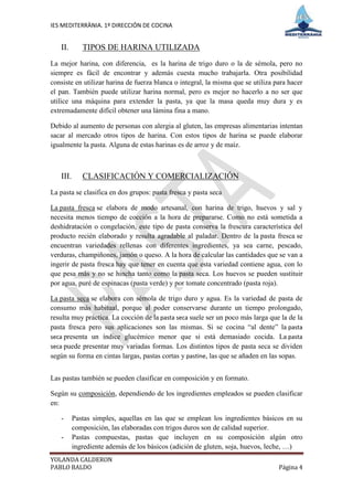 IES MEDITERRÀNIA. 1º DIRECCIÓN DE COCINA


   II.       TIPOS DE HARINA UTILIZADA
La mejor harina, con diferencia, es la harina de trigo duro o la de sémola, pero no
siempre es fácil de encontrar y además cuesta mucho trabajarla. Otra posibilidad
consiste en utilizar harina de fuerza blanca o integral, la misma que se utiliza para hacer
el pan. También puede utilizar harina normal, pero es mejor no hacerlo a no ser que
utilice una máquina para extender la pasta, ya que la masa queda muy dura y es
extremadamente difícil obtener una lámina fina a mano.

Debido al aumento de personas con alergia al gluten, las empresas alimentarias intentan
sacar al mercado otros tipos de harina. Con estos tipos de harina se puede elaborar
igualmente la pasta. Alguna de estas harinas es de arroz y de maíz.



   III.      CLASIFICACIÓN Y COMERCIALIZACIÓN
La pasta se clasifica en dos grupos: pasta fresca y pasta seca

La pasta fresca se elabora de modo artesanal, con harina de trigo, huevos y sal y
necesita menos tiempo de cocción a la hora de prepararse. Como no está sometida a
deshidratación o congelación, este tipo de pasta conserva la frescura característica del
producto recién elaborado y resulta agradable al paladar. Dentro de la pasta fresca se
encuentran variedades rellenas con diferentes ingredientes, ya sea carne, pescado,
verduras, champiñones, jamón o queso. A la hora de calcular las cantidades que se van a
ingerir de pasta fresca hay que tener en cuenta que esta variedad contiene agua, con lo
que pesa más y no se hincha tanto como la pasta seca. Los huevos se pueden sustituir
por agua, puré de espinacas (pasta verde) y por tomate concentrado (pasta roja).

La pasta seca se elabora con sémola de trigo duro y agua. Es la variedad de pasta de
consumo más habitual, porque al poder conservarse durante un tiempo prolongado,
resulta muy práctica. La cocción de la pasta seca suele ser un poco más larga que la de la
pasta fresca pero sus aplicaciones son las mismas. Si se cocina “al dente” la pasta
seca presenta un índice glucémico menor que si está demasiado cocida. La pasta
seca puede presentar muy variadas formas. Los distintos tipos de pasta seca se dividen
según su forma en cintas largas, pastas cortas y pastine, las que se añaden en las sopas.


Las pastas también se pueden clasificar en composición y en formato.

Según su composición, dependiendo de los ingredientes empleados se pueden clasificar
en:

   -      Pastas simples, aquellas en las que se emplean los ingredientes básicos en su
          composición, las elaboradas con trigos duros son de calidad superior.
   -      Pastas compuestas, pastas que incluyen en su composición algún otro
          ingrediente además de los básicos (adición de gluten, soja, huevos, leche, …)
YOLANDA CALDERON
PABLO BALDO                                                                       Página 4
 