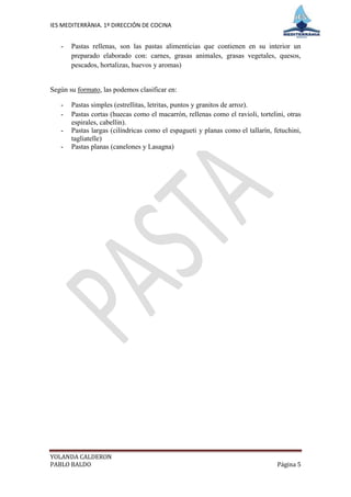 IES MEDITERRÀNIA. 1º DIRECCIÓN DE COCINA


   -   Pastas rellenas, son las pastas alimenticias que contienen en su interior un
       preparado elaborado con: carnes, grasas animales, grasas vegetales, quesos,
       pescados, hortalizas, huevos y aromas)


Según su formato, las podemos clasificar en:

   -   Pastas simples (estrellitas, letritas, puntos y granitos de arroz).
   -   Pastas cortas (huecas como el macarrón, rellenas como el ravioli, tortelini, otras
       espirales, cabellin).
   -   Pastas largas (cilíndricas como el espagueti y planas como el tallarín, fetuchini,
       tagliatelle)
   -   Pastas planas (canelones y Lasagna)




YOLANDA CALDERON
PABLO BALDO                                                                     Página 5
 