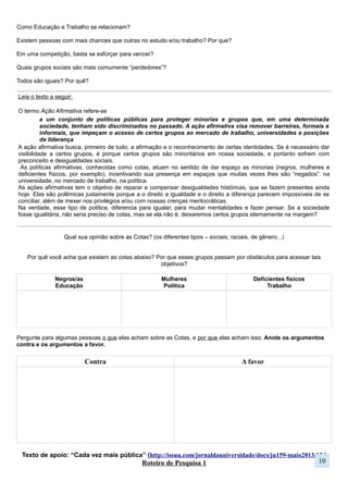 Roteiro de Pesquisa 1
a) Um tema de interesse (assunto que acha interessante):
b) Nesse tema, o que de específico se pesquisar (possibilidades de pesquisa):
c) Faça uma pergunta que te ajude a explorar a temática (o que gera dúvida, curiosidade ou motivação
para pesquisar determinada questão):
Trabalho no laboratório – Explorando o campo de pesquisa
Com o preenchimento das perguntas acima, você tem o seu primeiro guia de pesquisa, e se é um guia,
precisamos usar para saber se mantemos ele ou mudamos.
Para saber se deve continuar desenvolvendo ou alterá-lo é necessário explorar esse campo de pesquisa. É
apenas com as informações que buscamos nesse momento que será possível fazer nosso objeto e/ou problema
de pesquisa. Ou seja, para conseguirmos delimitar melhor nosso assunto (para conseguir pesquisar)
precisamos saber de o que estamos falando, portanto é fundamental termos informações que nos auxiliem nesse
processo.
Uma das formas de explorar o campo de pesquisa é acessar as fontes de pesquisa (escritas, visuais, sonoras...)
e ir a campo. Será necessário alguns exercícios como esse para termos subsídios para avançar na pesquisa.
Começaremos pela internet.
• Você acessará as fontes de pesquisa sugerida, vai lê-las e interpretá-las. De cada uma delas você deverá
escrever atrás da folha qual foi a contribuição (o que ela auxiliou a entender) para o assunto e pergunta
que escreveste. Ou um resumo de o que está sendo informado. Você deve informas de onde tirou a
informação (qual site).
• (1) Uma matéria de revista (2) Uma reportagem de jornal (3) Uma página em Rede Social (se houver:
twitter e tumblr são alguns exemplos) ou (3b) Informações de sites governamentais ou (3c) Uma
postagem de blog.
Exemplo 1:
a) Meio Ambiente
b) Saneamento Básico, Poluição, Aquecimento Global, Economia Verde, Lixo, Sustentabilidade …
c) Por que em alguns há esgoto a céu aberto em alguns bairros?
Exemplo 2:
a) Tecnologias da Informação e Comunicação
b) Internet, Televisão, Sistemas de Comunicação Móvel, Impactos Sociais da Mídia...
c) O uso da internet estimula o isolamento das pessoas?
Exemplo 3:
a) Alimentação
b) Alimentação saudável, Transgênicos, Indústria de alimentos, “Junk Food”...
c) Como a mudança genética de sementes e plantam interferem em nossa saúde?
10
 