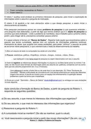 Roteiro 3 – Objeto e Problema de Pesquisa
Depois de realizadas as pesquisas iniciais, que exploraram o assunto que você se interessou e trouxeram
elementos para pensá-lo, chega o momento que define toda a sequência de uma pesquisa. Ou seja, o que você definir
agora, será seguido no prosseguimento do processo de pesquisa – isso quer dizer que objetivos, hipóteses e
metodologia (mesmo que você não saiba o que é isso direito) terão como referência esse objeto de estudo. Por isso,
faça com atenção e cuidado!
De maneira resumida objeto de pesquisa é aquilo que será analisado em sua pesquisa – um fato, um
fenômeno, um questionamento – isto é, o que se mostra problemático e sem explicação que precisa de elementos
para torná-lo compreensível. Portanto, o objeto de pesquisa é um problema a ser resolvido por meio de uma certa
maneira de estudar, a pesquisa, que tem a intenção de explicitar a questão.
Um objeto de pesquisa deve ser algo que seja possível ser analisado (que é possível encontrar motivos,
causas, consequencias, relações), logo, para ser viável de entendê-lo, deve ser delimitado. O objeto de pesquisa
precisa ter um limite. Como compreender a existência da violência no país sendo apenas uma pessoas? Porém, já se
torna um pouco menos impossível analisar a violência doméstica física que ocorre no bairro X. Isso quer dizer que não
estudaremos tudo, estudaremos uma parte.
As possibilidades de pesquisa são infinitas, afinal, podemos pensar um mesmo assunto a partir de focos
diferentes, formas de trabalhar diferentes, e suporte bibliográfico diferente. Por termos um tempo e condições restritas,
para descobrir algo, tem que ser algo que se adeque a essas possibilidades.
A) Escreva a pergunta do Roteiro 2
B) É uma pergunta muito ampla? Pense em quais termos podem ser melhor definidos e onde podem ser
visualizados.
C) Escreva seu problema de pesquisa (como reescrever a A a partir das reflexões da B?)
D) Explique como as Áreas do Conhecimento explicam esse problema bem como o Eixo do Seminário.
(Complete o esquema abaixo):
E) Em mais ou menos 15 linhas, apresente essa pesquisa, de modo a finalizar a construção do objeto de pesquisa.
Explique como ele foi construído – qual era a motivação inicial, o que pesquisou, o que mudou, por que mudou,
quais os interesses sumiram ou surgiram, como conseguiu tornar o problema de pesquisa desse jeito, como ele
pode ser explicado por todas as Áreas do Conhecimento e o Eixo Integrador?
12
 