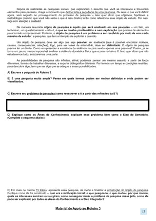 Material de Apoio ao Roteiro 3
Exemplo de como as Áreas de Conhecimento explicam o Eixo Integrador do Seminário
Discriminação Desigualdade
Humanas: O desenvolvimento das relações de
discriminação com diferentes grupos sociais, no
tempo e no espaço. Pensamentos e discursos que
justificam ações discriminatórias. Maio de 68 e
movimentos por igualdade da atualidade. Direitos
Humanos, movimentos sociais, participação, mídia.
Linguagens: As diferentes formas de expressão,
obras artísticas e literários que tratam do tema.
Autores e artistas de grupos minoritários.
Discriminação linguistica (padrão culto, migração
latina nos EUA). Produção de discriminação a partir
da linguagem e comportamento corporal.
Natureza: Especialmente Biologia, as justificativas
genéticas utilizadas para os discursos
discriminatórios (raça e sexualidade).
Matemática: Produção de dados estatísticos e suas
representações gráficas sobre a questão.
Humanas: As relações sociais desiguais no tempo e
no espaço, pensamentos e discursos que legitimam e
reproduzem a desigualdade. Desigualdades
econômicas, políticas, sociais e culturais.
Capitalismo. Democracia. Diversidade. Ideologia.
Linguagens: As diferentes formas de expressão,
obras artísticas e literários que tratam do tema.
Acesso a leitura, aos bens culturais e artísticos
(teatro, exposições, museus...). Produção e
legitimação de desigualdade a partir do acesso
diferenciado ao conhecimento.
Natureza: Produção desigual de tecnologia de ponta
nos países. Biotecnologia. Energia Nuclear.
Nanotecnologia.
Matemática: Produção de dados estatísticos e suas
representações gráficas sobre a questão.
Porcentagem, juros.
Lembre-se: Peça auxílio para os professores de diferentes Áreas de Conhecimento sobre a relação do seu objeto de
estudo e determinada Área. Um professor da Área de Linguagem conseguirá proporcionar explicações mais
aprofundadas sobre seu objeto na sua Área de Conhecimento e Disciplina, que outro que seja oposta. Ex: Pedir opinião
das Ciências da Natureza para a Área da Linguagem.
Apresentação da pesquisa
Aqui você já estará preparando a introdução do seu trabalho. Utilize o modelo abaixo, completando
as lacunas com as informações que dizem respeito ao seu trabalho, como uma forma de auxiliá-lo a
escrever. Seguir esse padrão não é obrigatório, é apenas para orientar a escrita.
O assunto do meu trabalho é ______________ e por isso comecei a pesquisar sobre ___________ .
Conforme o desenvolvimento da pesquisa, comecei a ter mais interesse por _______________ que por
____________________. Esse interesse reforçou/mudou minhas ideias e motivações iniciais.
Por isso, para tornar a pesquisa viável, decidi focar em determinados aspectos (aquilo que você usou para
“diminuir” o campo de pesquisa): _________________________. Assim meu problema de pesquisa ficou da
seguinte forma: _____________________________
Diferentes perspectivas podem ser usadas para explicar meu objeto de estudo, as Áreas do Conhecimento
explicitam os abaixo:
• Matemática: __________________
• Natureza: ____________________
• Linguagem: _________________
• Humanas: ____________________
Por fim, meu problema de pesquisa pode ter as seguintes relações com o Eixo Integrados do Seminário:
_______________________________________________
13
 