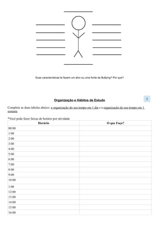 Organização e Hábitos de Estudo
Complete as duas tabelas abaixo: a organização do seu tempo em 1 dia e a organização do seu tempo em 1
semana.
*Você pode fazer faixas de horário por atividade
Horário O que Faço?
00:00
1:00
2:00
3:00
4:00
5:00
6:00
7:00
8:00
9:00
10:00
1:00
12:00
13:00
14:00
15:00
16:00
17:00
18:00
19:00
20:00
21:00
22:00
23:00
SEG TER QUAR QUI SEX SAB DOM
MANHÃ
TARDE
NOITE
5
 