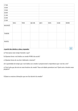 A partir das tabelas a cima, responda:
a) Você passa mais tempo fazendo o que?
b) Quantas horas você dedica ao estudo FORA da escola?
c) Quantas horas do seu dia é dedicado a internet?
d) A quantidade de tempo que você dedica aos estudos é proporcional a importância que você da a ele?
e) Você acha que deveria ter mais horários de estudo? Suas atividades permitem isso? Qual seria o horário mais
propício?
f) Quais as maiores distrações que nos faz desistir de estudar?
g) O que podemos fazer para que consigamos concentrar?
5
 
