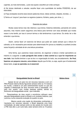 Desigualdade Social no Brasil
Apesar de ser um país rico em recursos naturais e com um
PIB (Produto Interno Bruto) figurando sempre entre os 10 maiores
do mundo, o Brasil é um país extremamente injusto no que diz
respeito à distribuição de seus recursos entre a população. Um
país rico; porém, com muitas pessoas pobres, devido ao
fenômeno da desigualdade social, que é elevado.
Pesquisadores da área social e econômica atribuem essa
elevada desigualdade social no Brasil a um contexto histórico, que
culminou numa crescente evolução do quadro no país.
Mesmo sendo uma nação de dimensões continentais e
riquíssima em recursos naturais, o Brasil desponta uma triste
contradição, de estar sempre entre os dez países do mundo com
o PIB mais alto e, por outro lado, estar sempre entre os 10 países
com maiores índices de disparidade social.
Em um relatório da ONU (Organização das Nações
Unidas), que foi divulgado em julho de 2010, o Brasil aparece com
o terceiro pior índice de desigualdade no mundo e, em se tratando
da diferença e distanciamento entre ricos e pobres, fica atrás no
ranking apenas de países muito menores e menos ricos, como
Haiti, Madagascar, Camarões, Tailândia e África do Sul.
A ONU mostra ainda, nesse estudo, como principais
causas de tanta desproporcionalidade social, a falta de acesso à
educação de qualidade, uma política fiscal injusta, baixos salários
e dificuldade da população em desfrutar de serviços básicos
oferecidos pelo Estado, como saúde, transporte público e
saneamento básico.
Teóricos brasileiros, pessoas e instituições que estão à
frente de iniciativas que visam diminuir, e quem sabe, acabar com
o problema da desigualdade no Brasil, apontam uma difícil fórmula
que deve aliar democracia com eficiência econômica e justiça
social como uma solução viável para o problema.
Mesmo com a Constituição Federal e diversos códigos
e estatutos, assegurando o acesso à educação, moradia, saúde,
segurança pública, além de autonomias econômicas e
ideológicas, a realidade que se vê ainda é distante do que se reza
nos direitos do cidadão brasileiro no tocante à erradicação da
desigualdade social neste país, em constante crescimento
econômico e político.
Fonte:http://desigualdade-
social.info/mos/view/Desigualdade_Social_no_Brasil/
Ideias-chave
Síntese
6
 