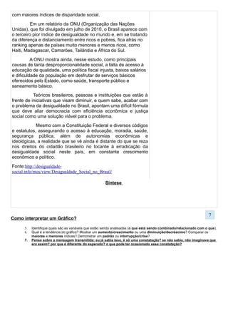 Como interpretar um Gráfico?
5. Identifique quais são as variáveis que estão sendo analisadas (o que está sendo combinado/relacionado com o que).
6. Qual é a tendência do gráfico? Mostrar um aumento/crescimento ou uma diminuição/decréscimo? Comparar os
maiores e menores índices? Demonstrar um padrão ou interrupção/crise?
7. Pense sobre a mensagem transmitida: eu já sabia isso, é só uma constatação? se não sabia, não imaginava que
era assim? por que é diferente do esperado? o que pode ter ocasionado essa constatação?
Em uma folha separada responda:
a) O que os 3 gráficos querem dizer?
b) Podemos relacionar as informações deles e
chegar a uma conclusão?
c) As oportunidades são iguais para pessoas de
condições diferentes?
Média de
Salários
Mínimos
por
quantidade
de Estudo
7
 