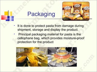 Packaging
 It is done to protect pasta from damage during
shipment, storage and display the product.
 Principal packaging material for pasta is the
cellophane bag, which provides moisture-proof
protection for the product
 