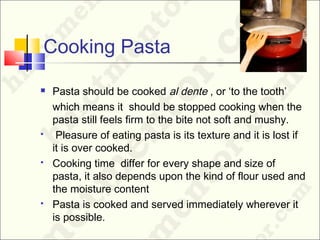 Cooking Pasta
 Pasta should be cooked al dente , or ‘to the tooth’
which means it should be stopped cooking when the
pasta still feels firm to the bite not soft and mushy.
 Pleasure of eating pasta is its texture and it is lost if
it is over cooked.
 Cooking time differ for every shape and size of
pasta, it also depends upon the kind of flour used and
the moisture content
 Pasta is cooked and served immediately wherever it
is possible.
 