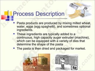 Process Description
 Pasta products are produced by mixing milled wheat,
water, eggs (egg spaghetti), and sometimes optional
ingredients.
 These ingredients are typically added to a
continuous, high capacity auger extruder (machine),
which can be equipped with a variety of dies that
determine the shape of the pasta
 The pasta is then dried and packaged for market.
 