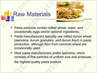 Raw Materials
 Pasta products contain milled wheat, water, and
occasionally eggs and/or optional ingredients.
 Pasta manufacturers typically use milled durum wheat
(semolina, durum granulars, and durum flour) in pasta
production, although flour from common wheat are
occasionally used.
 Most pasta manufacturers prefer semolina, which
consists of fine particles of uniform size and produces
the highest quality pasta product.
 