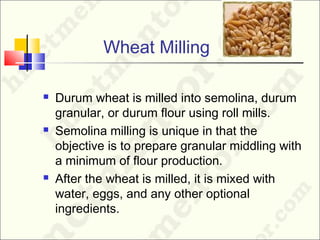 Wheat Milling
 Durum wheat is milled into semolina, durum
granular, or durum flour using roll mills.
 Semolina milling is unique in that the
objective is to prepare granular middling with
a minimum of flour production.
 After the wheat is milled, it is mixed with
water, eggs, and any other optional
ingredients.
 