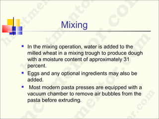 Mixing
 In the mixing operation, water is added to the
milled wheat in a mixing trough to produce dough
with a moisture content of approximately 31
percent.
 Eggs and any optional ingredients may also be
added.
 Most modern pasta presses are equipped with a
vacuum chamber to remove air bubbles from the
pasta before extruding.
 