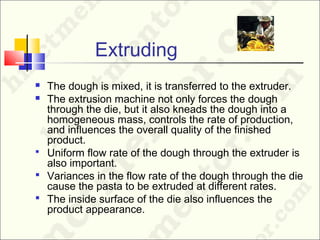 Extruding
 The dough is mixed, it is transferred to the extruder.
 The extrusion machine not only forces the dough
through the die, but it also kneads the dough into a
homogeneous mass, controls the rate of production,
and influences the overall quality of the finished
product.
 Uniform flow rate of the dough through the extruder is
also important.
 Variances in the flow rate of the dough through the die
cause the pasta to be extruded at different rates.
 The inside surface of the die also influences the
product appearance.
 