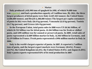  Market
 Italy produced 1,432,990 tons of spaghetti in 1955, of which 74,000 tons
was exported, and had a production capacity of 3 million tons.[By 2011, the three
largest producers of dried pasta were Italy (3,247,322 tonnes), the United States
(3,000,000 tonnes), and Brazil (1,300,000 tonnes The largest per capita consumers
of pasta in 2011 were Italy (26.0 kg/person), Venezuela (12.0 kg/person), Tunisia
(11.7 kg/person), and Greece (10.4 kg/person).
 In the European Union, total pasta sales in 2008 were US $8.361 billion, of
which $5.722 billion was for dried pasta, $2.244 billion was for fresh or chilled
pasta, and $395 million was for canned or preserved pasta. In 2009, retail sales of
pasta represented a $2.809 billion market in Italy, $1.402 billion in Germany, and
$1.179 billion in France. Fresh pasta represented a $996 million market in Italy in
2008.[
 Italy is the world's largest exporter of pasta; in 2007, it exported 1.7 million
tons of pasta, and the largest export markets were Germany (20.4%), France
(13.7%), the United Kingdom (12.6%), the United States (9.5%), and Japan (4.25%).
Italy's pasta exports represented 53% of its total production in 2007.
 