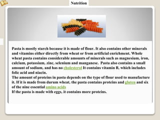Pasta is mostly starch because it is made of flour. It also contains other minerals
and vitamins either directly from wheat or from artificial enrichment. Whole
wheat pasta contains considerable amounts of minerals such as magnesium, iron,
calcium, potassium, zinc, selenium and manganese. Pasta also contains a small
amount of sodium, and has no cholesterol It contains vitamin B, which includes
folic acid and niacin.
The amount of proteins in pasta depends on the type of flour used to manufacture
it. If it is made from durum wheat, the pasta contains proteins and gluten and six
of the nine essential amino acids
If the pasta is made with eggs, it contains more proteins.
Nutrition
 