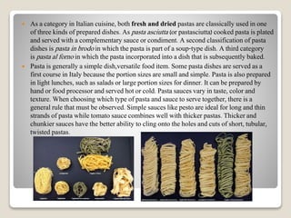  As a category in Italian cuisine, both fresh and dried pastas are classically used in one
of three kinds of prepared dishes. As pasta asciutta (or pastasciutta) cooked pasta is plated
and served with a complementary sauce or condiment. A second classification of pasta
dishes is pasta in brodo in which the pasta is part of a soup-type dish. A third category
is pasta al forno in which the pasta incorporated into a dish that is subsequently baked.
 Pasta is generally a simple dish,versatile food item. Some pasta dishes are served as a
first course in Italy because the portion sizes are small and simple. Pasta is also prepared
in light lunches, such as salads or large portion sizes for dinner. It can be prepared by
hand or food processor and served hot or cold. Pasta sauces vary in taste, color and
texture. When choosing which type of pasta and sauce to serve together, there is a
general rule that must be observed. Simple sauces like pesto are ideal for long and thin
strands of pasta while tomato sauce combines well with thicker pastas. Thicker and
chunkier sauces have the better ability to cling onto the holes and cuts of short, tubular,
twisted pastas.
 