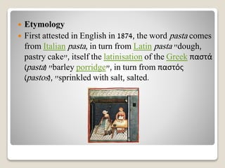  Etymology
 First attested in English in 1874, the word pasta comes
from Italian pasta, in turn from Latin pasta "dough,
pastry cake", itself the latinisation of the Greek παστά
(pasta) "barley porridge", in turn from παστός
(pastos), "sprinkled with salt, salted.
 