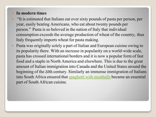  In modern times
 “It is estimated that Italians eat over sixty pounds of pasta per person, per
year, easily beating Americans, who eat about twenty pounds per
person.” Pasta is so beloved in the nation of Italy that individual
consumption exceeds the average production of wheat of the country; thus
Italy frequently imports wheat for pasta making.
 Pasta was originally solely a part of Italian and European cuisine owing to
its popularity there. With an increase in popularity on a world-wide scale,
pasta has crossed international borders and it is now a popular form of fast
food and a staple in North America and elsewhere. This is due to the great
amount of Italian immigration into Canada and the United States around the
beginning of the 20th century. Similarly an immense immigration of Italians
into South Africa ensured that spaghetti with meatballs became an essential
part of South African cuisine.
 
