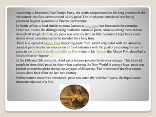  According to historians like Charles Perry, the Arabs adapted noodles for long journeys in the
5th century, the first written record of dry pasta] The dried pasta introduced was being
produced in great quantities in Palermo at that time]
 In North Africa, a food similar to pasta, known as couscous, has been eaten for centuries.
However, it lacks the distinguishing malleable nature of pasta, couscous being more akin to
droplets of dough. At first, dry pasta was a luxury item in Italy because of high labor costs;
durum wheat semolina had to be kneaded for a long time.
 There is a legend of Marco Polo importing pasta from which originated with the Macaroni
Journal, published by an association of food industries with the goal of promoting the use of
pasta in the United StatesRustichello da Pisa writes in his Travels that Marco Polo described a
food similar to "lagana". .[
 In the 14th and 15th centuries, dried pasta became popular for its easy storage. This allowed
people to store dried pasta in ships when exploring the New World A century later, pasta was
present around the globe during the voyages of discovery.[The invention of the first tomato
sauces dates back from the late 18th century.
 Before tomato sauce was introduced, pasta was eaten dry with the fingers; the liquid sauce
demanded the use of a fork.
 