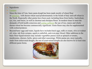  Ingredients
 Lasagne
 Since the time of Cato, basic pasta dough has been made mostly of wheat flour
or semolina, with durum wheat used predominantely in the South of Italy and soft wheat in
the North. Regionally other grains have been used, including those from barley, buckwheat,
rye, rice, and maize, as well as chestnut and chickpea flours. In modern times to meet the
demands of both health conscious and coeliac sufferers the use of rice, maize and whole
durum wheat has become commercially significant. Grain flours may also be supplemented
with cooked potatoes.
 Beyond hens' eggs and water, liquids have included duck eggs, milk or cream, olive or walnut
oil, wine, ink from octopus, squid or cuttlefish, and even pigs' blood. Other additions to the
basic flour-liquid mixture may include vegetables purees such as spinach or tomato,
mushrooms, cheeses, herbs, spices and other seasonings. While pastas are, most typically,
made from unleavened doughs, the use of yeast-raised doughs are also known for at least nine
different pasta forms.
 