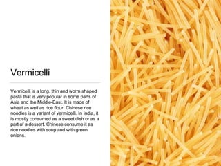 Vermicelli
Vermicelli is a long, thin and worm shaped
pasta that is very popular in some parts of
Asia and the Middle-East. It is made of
wheat as well as rice flour. Chinese rice
noodles is a variant of vermicelli. In India, it
is mostly consumed as a sweet dish or as a
part of a dessert. Chinese consume it as
rice noodles with soup and with green
onions.
 
