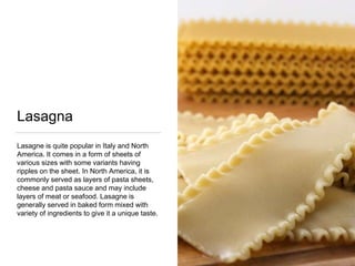 Lasagna
Lasagne is quite popular in Italy and North
America. It comes in a form of sheets of
various sizes with some variants having
ripples on the sheet. In North America, it is
commonly served as layers of pasta sheets,
cheese and pasta sauce and may include
layers of meat or seafood. Lasagne is
generally served in baked form mixed with
variety of ingredients to give it a unique taste.
 
