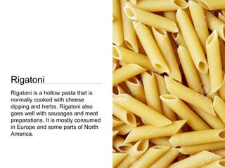 Rigatoni
Rigatoni is a hollow pasta that is
normally cooked with cheese
dipping and herbs. Rigatoni also
goes well with sausages and meat
preparations. It is mostly consumed
in Europe and some parts of North
America.
 