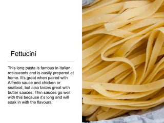 Fettucini
This long pasta is famous in Italian
restaurants and is easily prepared at
home. It’s great when paired with
Alfredo sauce and chicken or
seafood, but also tastes great with
butter sauces. Thin sauces go well
with this because it’s long and will
soak in with the flavours.
 