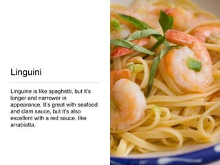 Linguini
Linguine is like spaghetti, but it’s
longer and narrower in
appearance. It’s great with seafood
and clam sauce, but it’s also
excellent with a red sauce, like
arrabiatta.
 