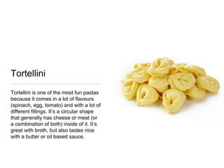 Tortellini
Tortellini is one of the most fun pastas
because it comes in a lot of flavours
(spinach, egg, tomato) and with a lot of
different fillings. It’s a circular shape
that generally has cheese or meat (or
a combination of both) inside of it. It’s
great with broth, but also tastes nice
with a butter or oil based sauce.
 