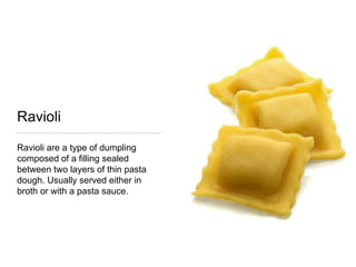 Ravioli
Ravioli are a type of dumpling
composed of a filling sealed
between two layers of thin pasta
dough. Usually served either in
broth or with a pasta sauce.
 