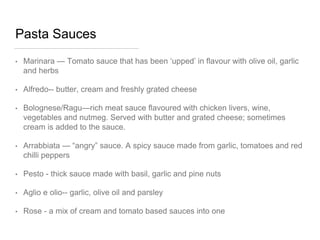 Pasta Sauces
• Marinara — Tomato sauce that has been ‘upped’ in flavour with olive oil, garlic
and herbs
• Alfredo-- butter, cream and freshly grated cheese
• Bolognese/Ragu—rich meat sauce flavoured with chicken livers, wine,
vegetables and nutmeg. Served with butter and grated cheese; sometimes
cream is added to the sauce.
• Arrabbiata — “angry” sauce. A spicy sauce made from garlic, tomatoes and red
chilli peppers
• Pesto - thick sauce made with basil, garlic and pine nuts
• Aglio e olio-- garlic, olive oil and parsley
• Rose - a mix of cream and tomato based sauces into one
 