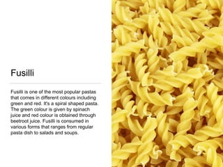 Fusilli
Fusilli is one of the most popular pastas
that comes in different colours including
green and red. It's a spiral shaped pasta.
The green colour is given by spinach
juice and red colour is obtained through
beetroot juice. Fusilli is consumed in
various forms that ranges from regular
pasta dish to salads and soups.
 