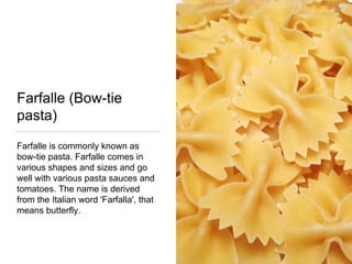 Farfalle (Bow-tie
pasta)
Farfalle is commonly known as
bow-tie pasta. Farfalle comes in
various shapes and sizes and go
well with various pasta sauces and
tomatoes. The name is derived
from the Italian word 'Farfalla', that
means butterfly.
 