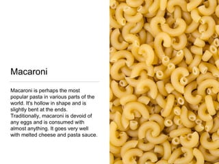 Macaroni
Macaroni is perhaps the most
popular pasta in various parts of the
world. It's hollow in shape and is
slightly bent at the ends.
Traditionally, macaroni is devoid of
any eggs and is consumed with
almost anything. It goes very well
with melted cheese and pasta sauce.
 