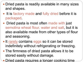  Dried pasta is readily available in many sizes
and shapes.
 It is factory made and fully dried before it is
packaged.
 Dried pasta is most often made with just
semolina wheat flour, water and salt, but it is
also available made from other types of flour
and seasoning.
 It rarely contains eggs so it can be stored
indefinitely without refrigerating or freezing.
 The firmness of dried pasta allows it to be
stored easily without damage.
 Dried pasta requires a longer cooking time
 