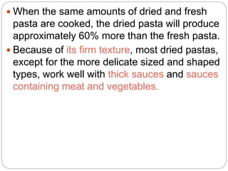 When the same amounts of dried and fresh
pasta are cooked, the dried pasta will produce
approximately 60% more than the fresh pasta.
 Because of its firm texture, most dried pastas,
except for the more delicate sized and shaped
types, work well with thick sauces and sauces
containing meat and vegetables.
 