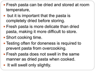  Fresh pasta can be dried and stored at room
temperature,
 but it is important that the pasta is
completely dried before storing.
 Fresh pasta is more delicate than dried
pasta, making it more difficult to store.
 Short cooking time.
 Testing often for doneness is required to
prevent pasta from overcooking.
 Fresh pasta does not swell in the same
manner as dried pasta when cooked.
 It will swell only slightly.
 