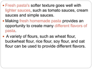  Fresh pasta's softer texture goes well with
lighter sauces, such as tomato sauces, cream
sauces and simple sauces.
 Making fresh homemade pasta provides an
opportunity to create many different flavors of
pasta.
 A variety of flours, such as wheat flour,
buckwheat flour, rice flour, soy flour, and oat
flour can be used to provide different flavors.
 