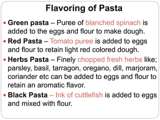 Flavoring of Pasta
 Green pasta – Puree of blanched spinach is
added to the eggs and flour to make dough.
 Red Pasta – Tomato puree is added to eggs
and flour to retain light red colored dough.
 Herbs Pasta – Finely chopped fresh herbs like;
parsley, basil, tarragon, oregano, dill, marjoram,
coriander etc can be added to eggs and flour to
retain an aromatic flavor.
 Black Pasta – Ink of cuttlefish is added to eggs
and mixed with flour.
 